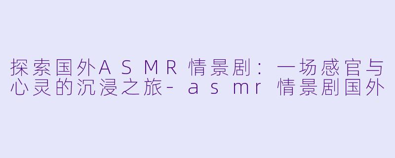 探索国外ASMR情景剧：一场感官与心灵的沉浸之旅-asmr情景剧国外
