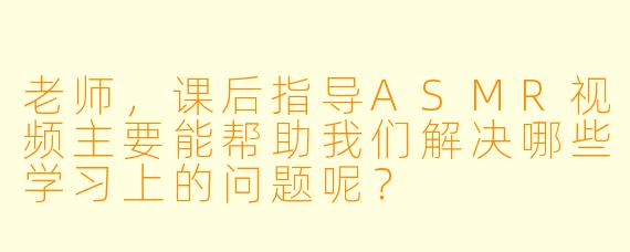 老师，课后指导ASMR视频主要能帮助我们解决哪些学习上的问题呢？