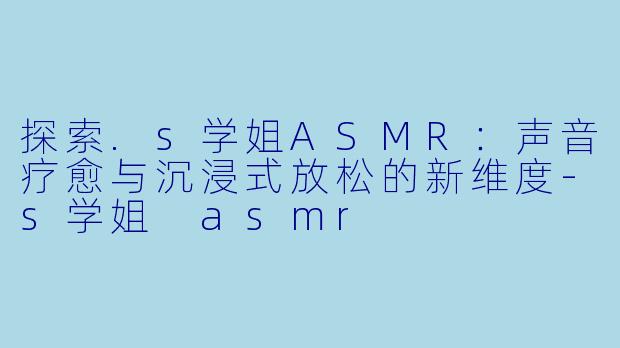 探索.s学姐ASMR：声音疗愈与沉浸式放松的新维度-s学姐 asmr