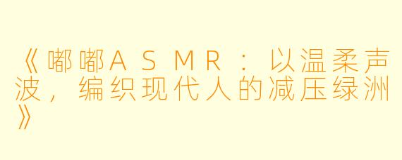 《嘟嘟ASMR:以温柔声波,编织现代人的减压绿洲》