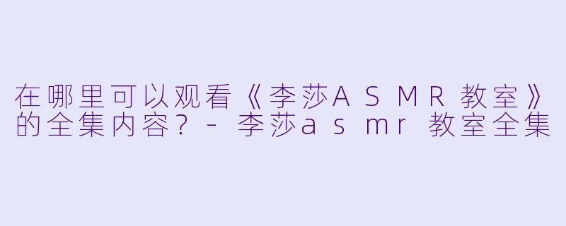 在哪里可以观看《李莎ASMR教室》的全集内容？