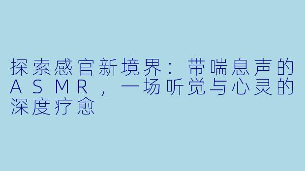 探索感官新境界：带喘息声的ASMR，一场听觉与心灵的深度疗愈