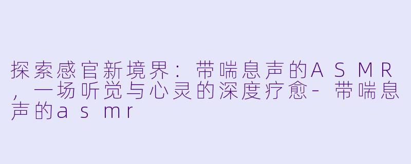 探索感官新境界：带喘息声的ASMR，一场听觉与心灵的深度疗愈-带喘息声的asmr