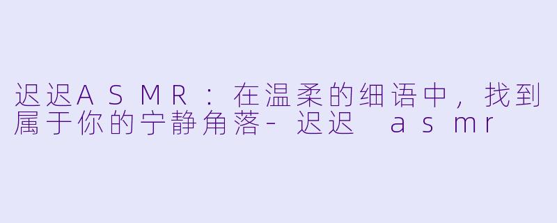 迟迟ASMR：在温柔的细语中，找到属于你的宁静角落-迟迟 asmr