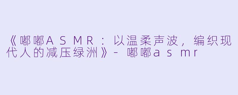 《嘟嘟ASMR：以温柔声波，编织现代人的减压绿洲》-嘟嘟asmr