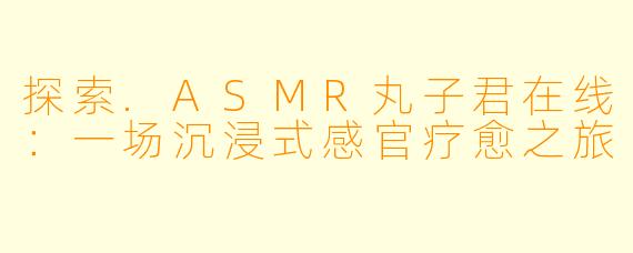 探索.ASMR丸子君在线：一场沉浸式感官疗愈之旅