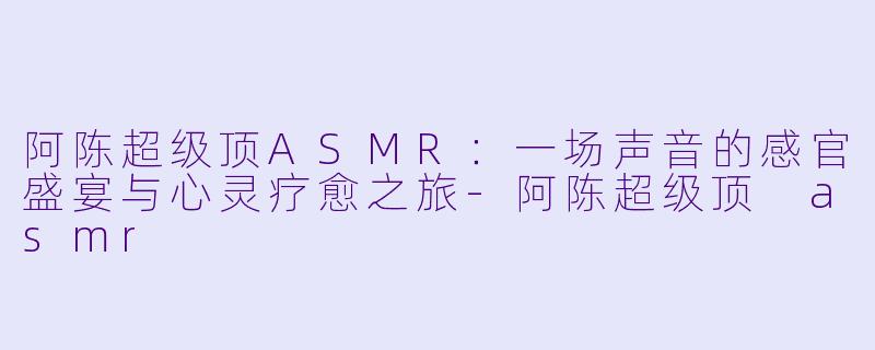 阿陈超级顶ASMR：一场声音的感官盛宴与心灵疗愈之旅