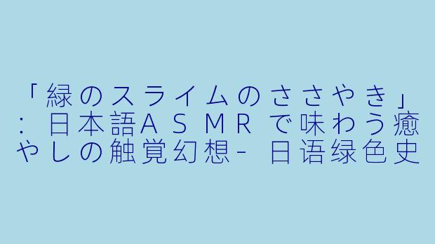 「緑のスライムのささやき」：日本語ASMRで味わう癒やしの触覚幻想