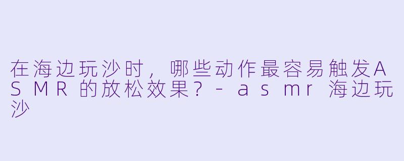 在海边玩沙时，哪些动作最容易触发ASMR的放松效果？