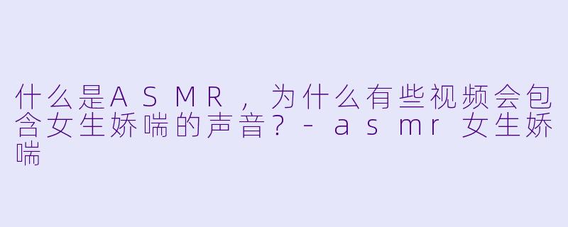 什么是ASMR，为什么有些视频会包含女生娇喘的声音？