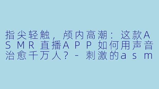 指尖轻触，颅内高潮：这款ASMR直播APP如何用声音治愈千万人？