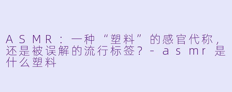 ASMR：一种“塑料”的感官代称，还是被误解的流行标签？