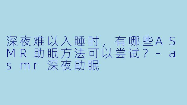 深夜难以入睡时，有哪些ASMR助眠方法可以尝试？