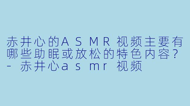赤井心的ASMR视频主要有哪些助眠或放松的特色内容？