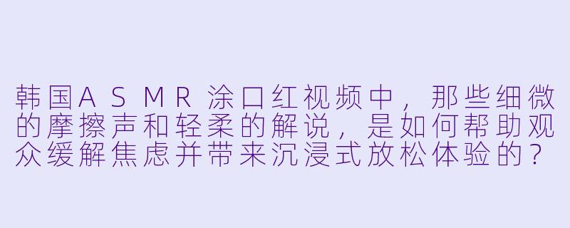 韩国ASMR涂口红视频中，那些细微的摩擦声和轻柔的解说，是如何帮助观众缓解焦虑并带来沉浸式放松体验的？