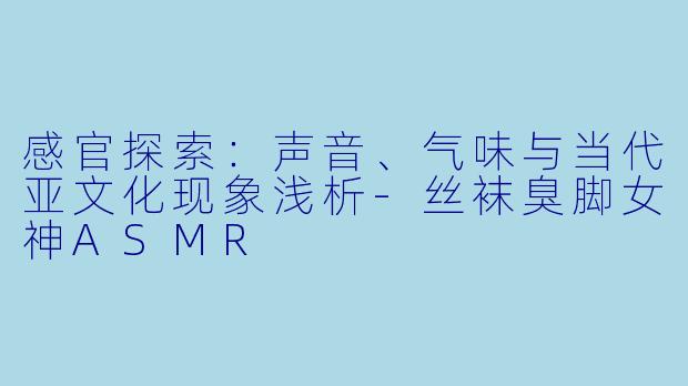 感官探索:声音、气味与当代亚文化现象浅析-丝袜臭脚女神ASMR