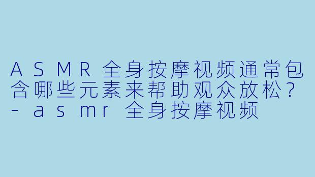 ASMR全身按摩视频通常包含哪些元素来帮助观众放松？