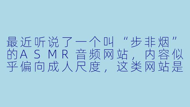 最近听说了一个叫“步非烟”的ASMR音频网站，内容似乎偏向成人尺度，这类网站是否合法安全？需要注意什么？