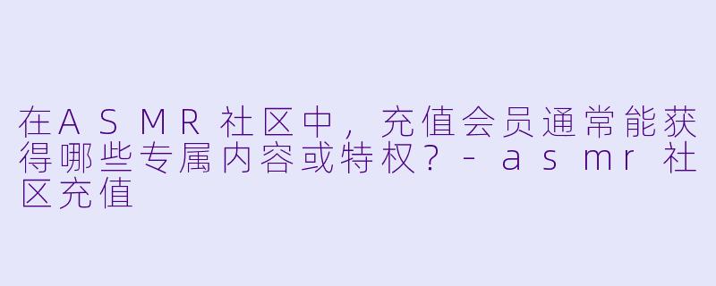 在ASMR社区中,充值会员通常能获得哪些专属内容或特权?-asmr社区充值