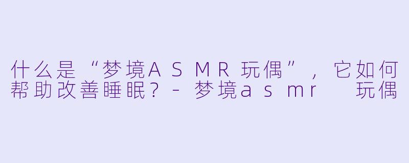 什么是“梦境ASMR玩偶”，它如何帮助改善睡眠？-梦境asmr 玩偶