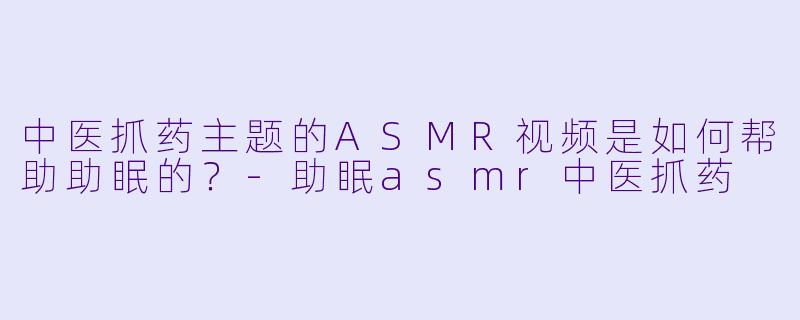 中医抓药主题的ASMR视频是如何帮助助眠的？
