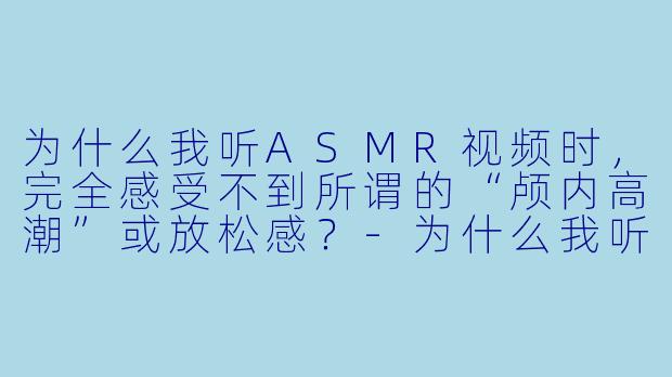 为什么我听ASMR视频时,完全感受不到所谓的“颅内高潮”或放松感?-为什么我听asmr没感觉