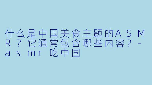 什么是中国美食主题的ASMR?它通常包含哪些内容?-asmr吃中国