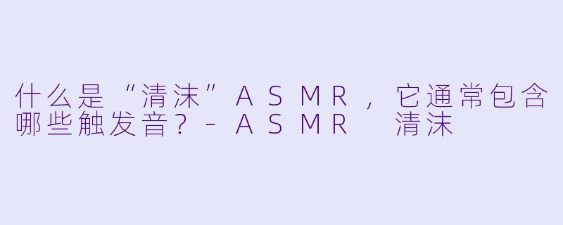 什么是“清沫”ASMR,它通常包含哪些触发音?-ASMR 清沫