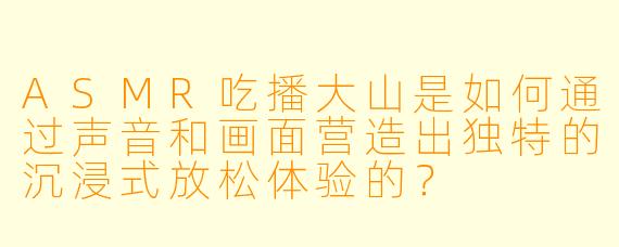 ASMR吃播大山是如何通过声音和画面营造出独特的沉浸式放松体验的？
