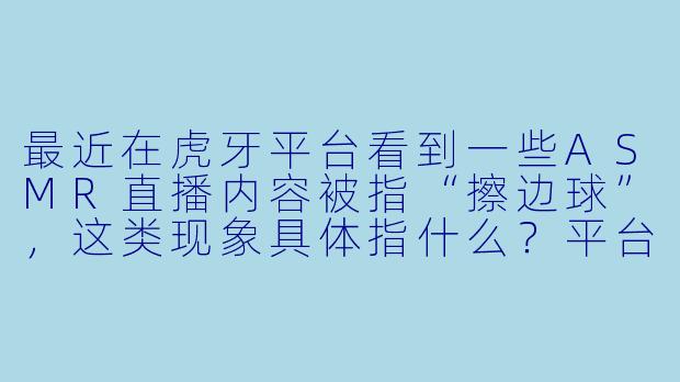 最近在虎牙平台看到一些ASMR直播内容被指“擦边球”，这类现象具体指什么？平台对此有何规定？