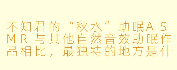 不知君的“秋水”助眠ASMR与其他自然音效助眠作品相比，最独特的地方是什么？