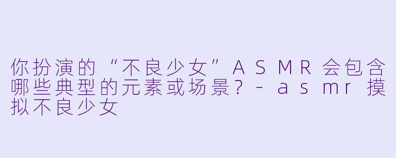 你扮演的“不良少女”ASMR会包含哪些典型的元素或场景？