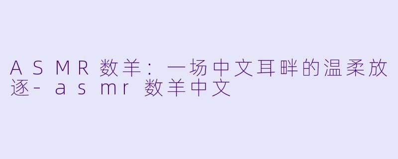 ASMR数羊：一场中文耳畔的温柔放逐-asmr数羊中文