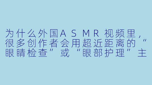 为什么外国ASMR视频里，很多创作者会用超近距离的“眼睛检查”或“眼部护理”主题，甚至直接对着镜头模拟触摸眼球的声音？这种内容到底想触发什么感觉？-asmr外国眼睛