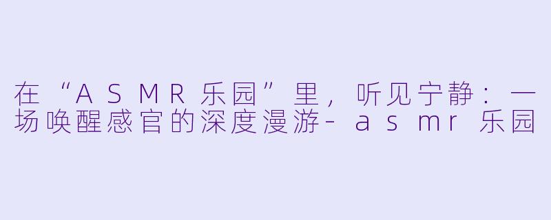 在“ASMR乐园”里，听见宁静：一场唤醒感官的深度漫游-asmr乐园