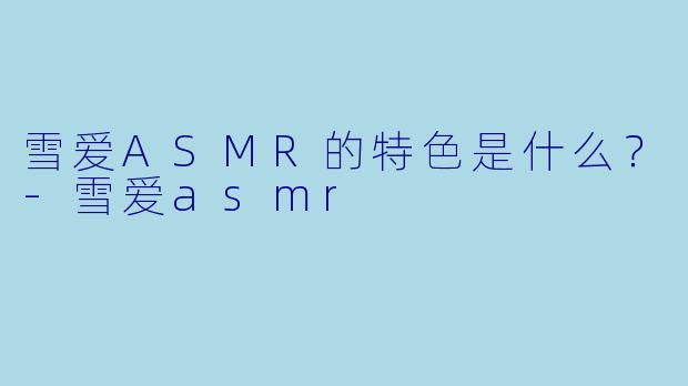雪爱ASMR的特色是什么？-雪爱asmr