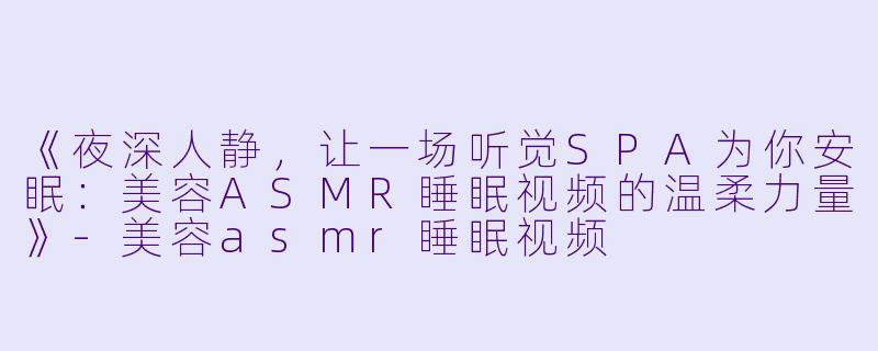 《夜深人静，让一场听觉SPA为你安眠：美容ASMR睡眠视频的温柔力量》-美容asmr睡眠视频