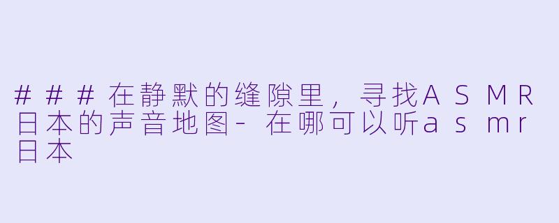 ###在静默的缝隙里，寻找ASMR日本的声音地图-在哪可以听asmr日本