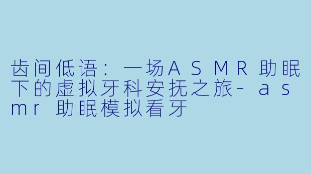 齿间低语：一场ASMR助眠下的虚拟牙科安抚之旅-asmr助眠模拟看牙