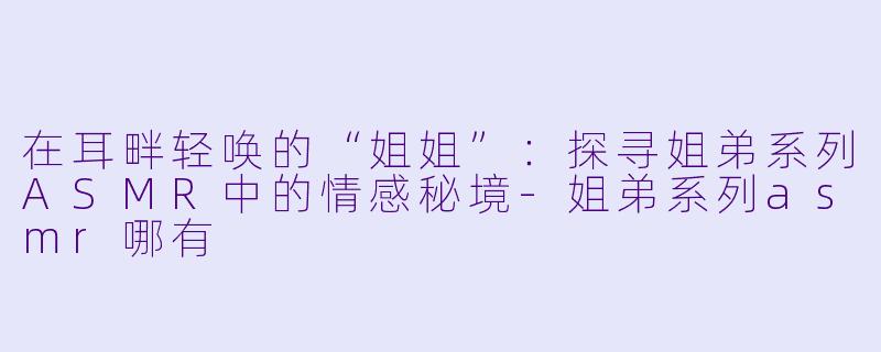 在耳畔轻唤的“姐姐”:探寻姐弟系列ASMR中的情感秘境-姐弟系列asmr哪有