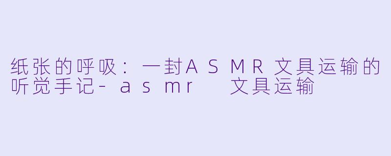 纸张的呼吸：一封ASMR文具运输的听觉手记-asmr 文具运输