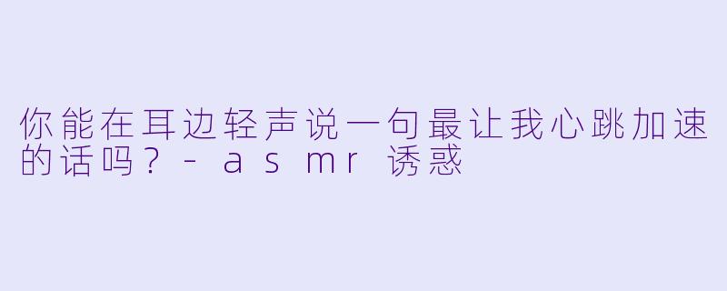 你能在耳边轻声说一句最让我心跳加速的话吗？-asmr诱惑