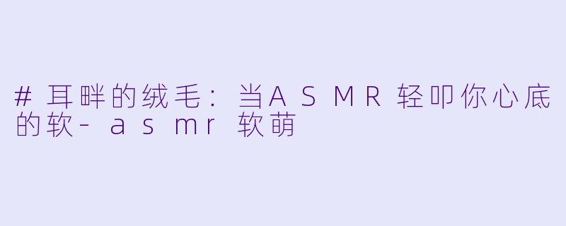 #耳畔的绒毛：当ASMR轻叩你心底的软-asmr软萌