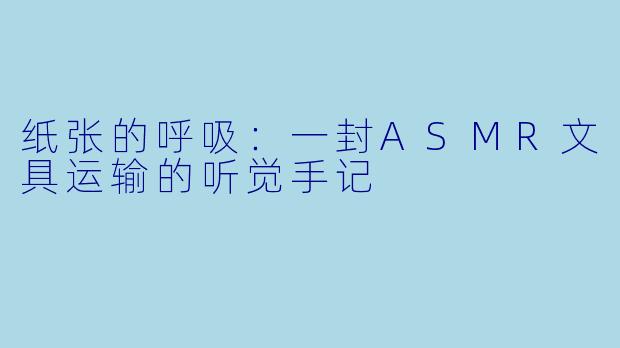 纸张的呼吸：一封ASMR文具运输的听觉手记