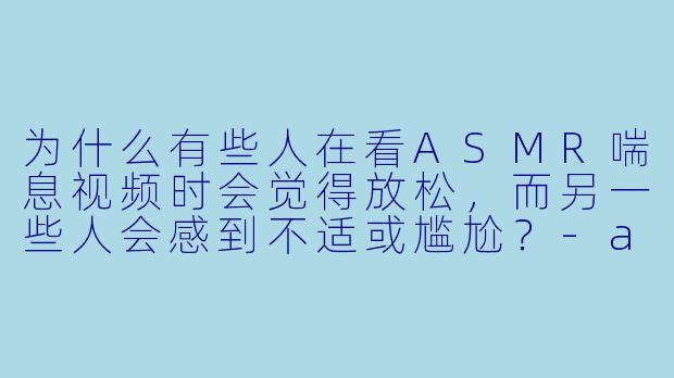 为什么有些人在看ASMR喘息视频时会觉得放松，而另一些人会感到不适或尴尬？-asmr喘息视频
