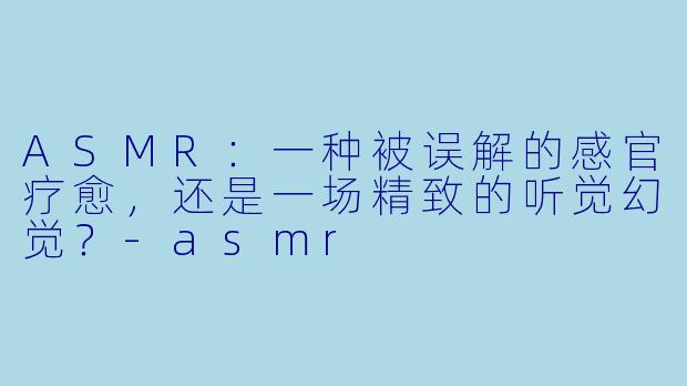 ASMR：一种被误解的感官疗愈，还是一场精致的听觉幻觉？-asmr