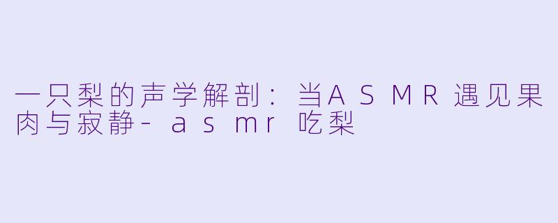 一只梨的声学解剖:当ASMR遇见果肉与寂静-asmr吃梨