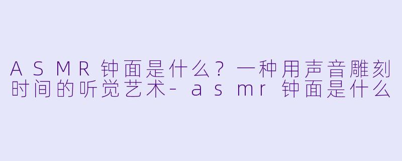 ASMR钟面是什么?一种用声音雕刻时间的听觉艺术-asmr钟面是什么