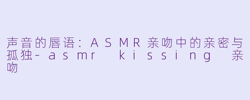 声音的唇语：ASMR亲吻中的亲密与孤独-asmr kissing 亲吻