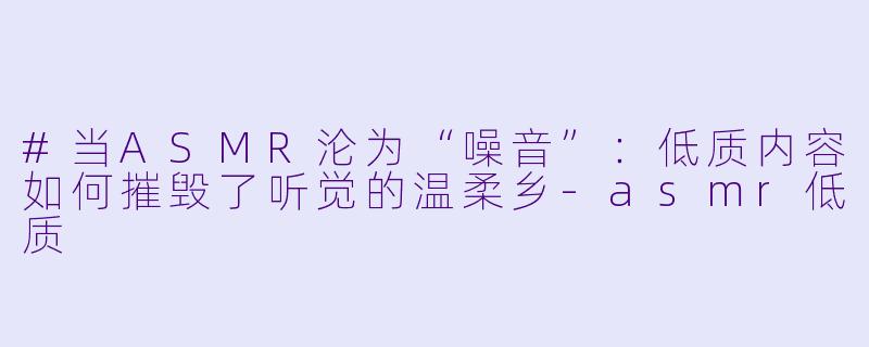 #当ASMR沦为“噪音”:低质内容如何摧毁了听觉的温柔乡-asmr低质